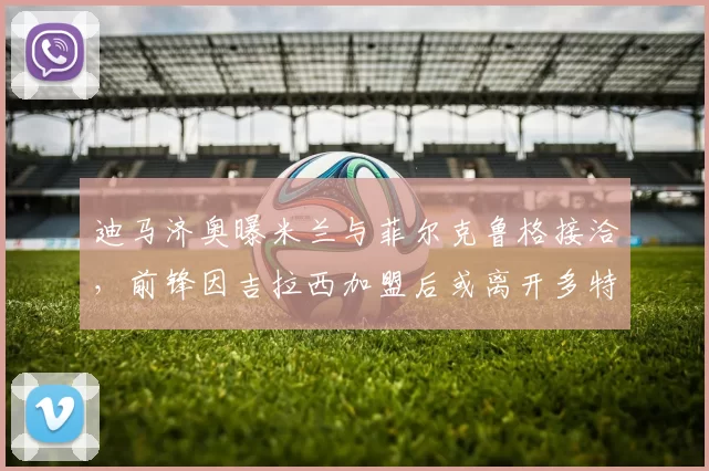 迪马济奥曝米兰与菲尔克鲁格接洽，前锋因吉拉西加盟后或离开多特蒙德