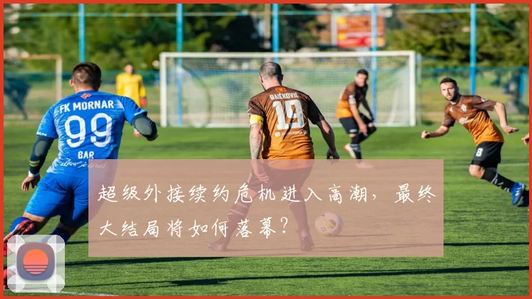 超级外接续约危机进入高潮，最终大结局将如何落幕？