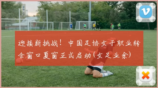 迎接新挑战！中国足协女子职业转会窗口夏窗正式启动(女足业余)