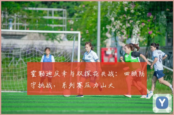 霍勒迪庆幸与双探花共战：回顾防守挑战，系列赛压力山大